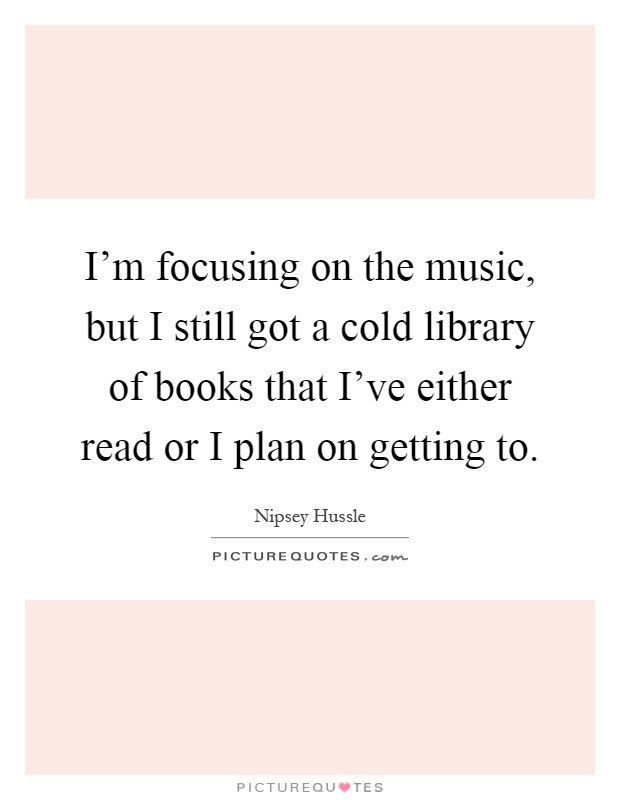 I'm focusing on the music, but I still got a cold library of books that I've either read or I plan on getting to Picture Quote #1
