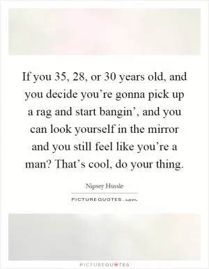 If you 35, 28, or 30 years old, and you decide you’re gonna pick up a rag and start bangin’, and you can look yourself in the mirror and you still feel like you’re a man? That’s cool, do your thing Picture Quote #1