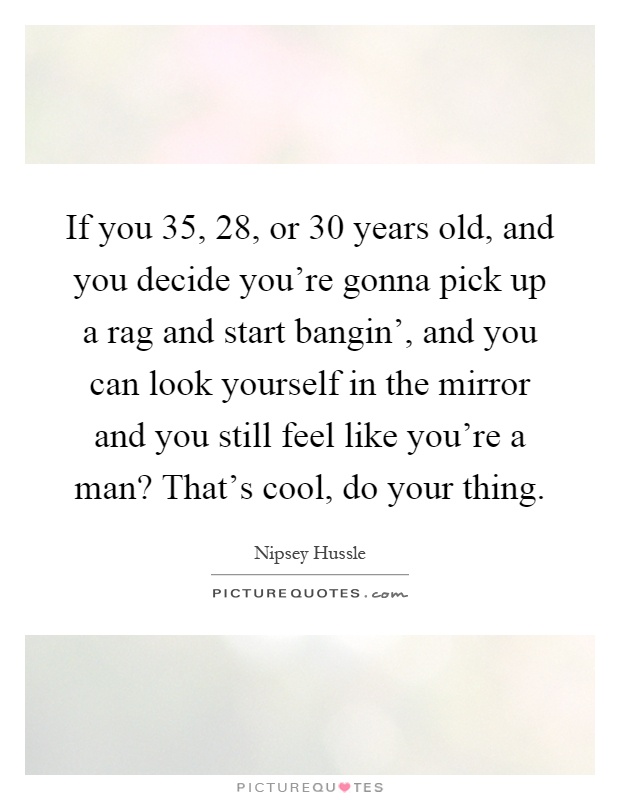 If you 35, 28, or 30 years old, and you decide you're gonna pick up a rag and start bangin', and you can look yourself in the mirror and you still feel like you're a man? That's cool, do your thing Picture Quote #1