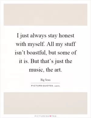 I just always stay honest with myself. All my stuff isn’t boastful, but some of it is. But that’s just the music, the art Picture Quote #1