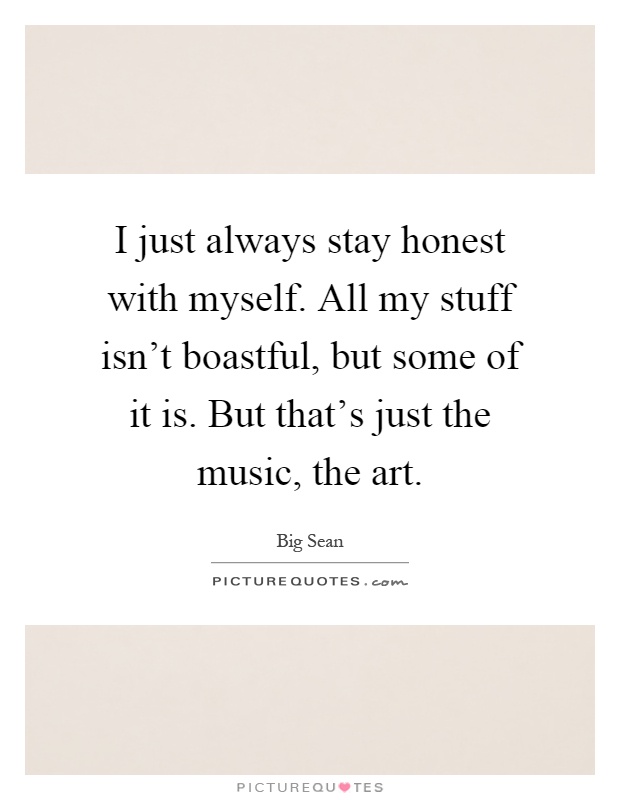 I just always stay honest with myself. All my stuff isn't boastful, but some of it is. But that's just the music, the art Picture Quote #1