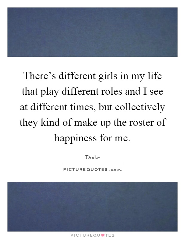 There's different girls in my life that play different roles and I see at different times, but collectively they kind of make up the roster of happiness for me Picture Quote #1