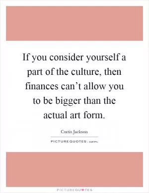 If you consider yourself a part of the culture, then finances can’t allow you to be bigger than the actual art form Picture Quote #1