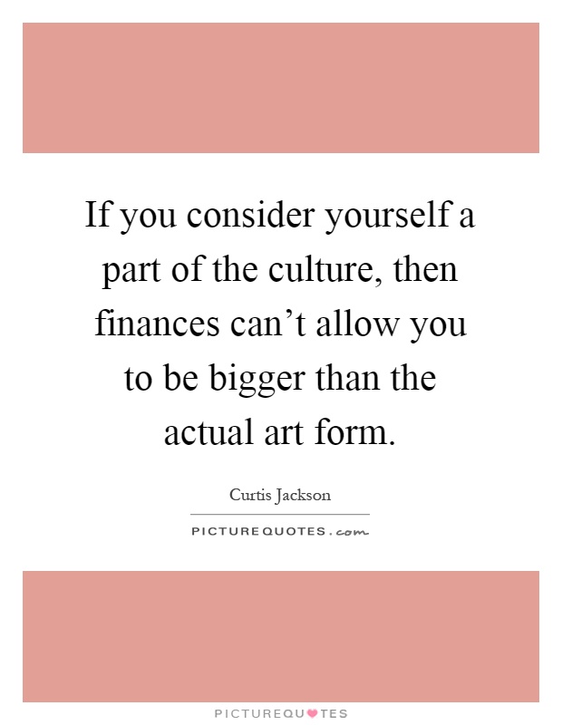 If you consider yourself a part of the culture, then finances can't allow you to be bigger than the actual art form Picture Quote #1