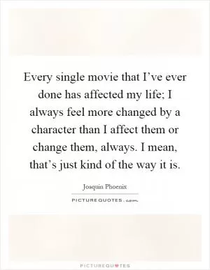 Every single movie that I’ve ever done has affected my life; I always feel more changed by a character than I affect them or change them, always. I mean, that’s just kind of the way it is Picture Quote #1