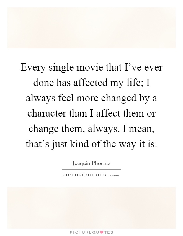Every single movie that I've ever done has affected my life; I always feel more changed by a character than I affect them or change them, always. I mean, that's just kind of the way it is Picture Quote #1