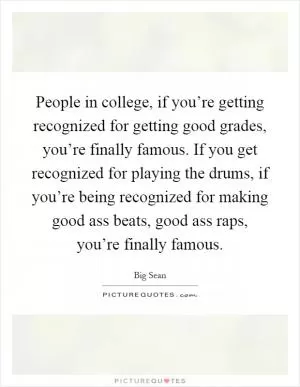 People in college, if you’re getting recognized for getting good grades, you’re finally famous. If you get recognized for playing the drums, if you’re being recognized for making good ass beats, good ass raps, you’re finally famous Picture Quote #1