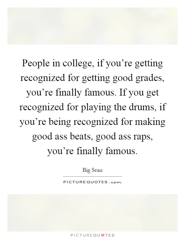 People in college, if you're getting recognized for getting good grades, you're finally famous. If you get recognized for playing the drums, if you're being recognized for making good ass beats, good ass raps, you're finally famous Picture Quote #1