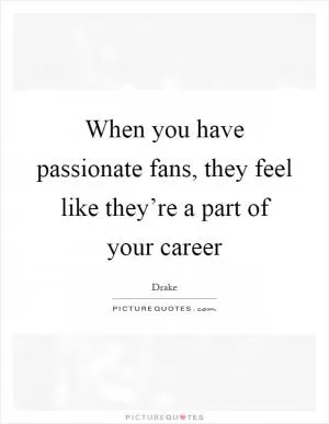 When you have passionate fans, they feel like they’re a part of your career Picture Quote #1
