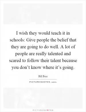 I wish they would teach it in schools: Give people the belief that they are going to do well. A lot of people are really talented and scared to follow their talent because you don’t know where it’s going Picture Quote #1