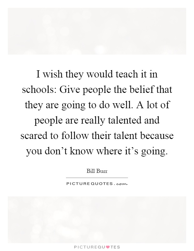 I wish they would teach it in schools: Give people the belief that they are going to do well. A lot of people are really talented and scared to follow their talent because you don't know where it's going Picture Quote #1