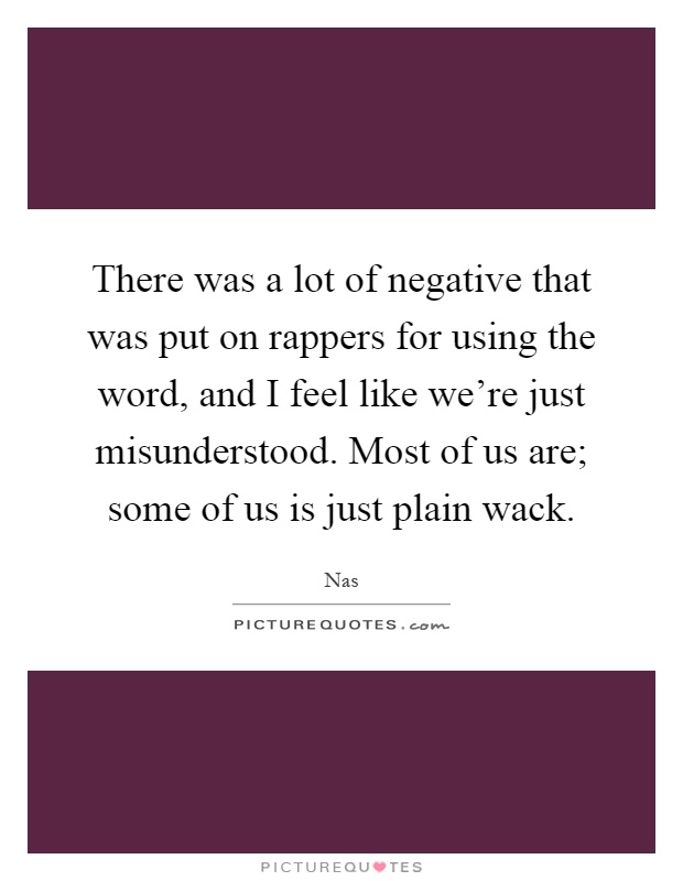 There was a lot of negative that was put on rappers for using the word, and I feel like we're just misunderstood. Most of us are; some of us is just plain wack Picture Quote #1
