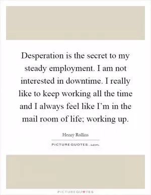 Desperation is the secret to my steady employment. I am not interested in downtime. I really like to keep working all the time and I always feel like I’m in the mail room of life; working up Picture Quote #1