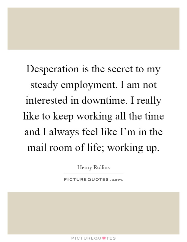 Desperation is the secret to my steady employment. I am not interested in downtime. I really like to keep working all the time and I always feel like I'm in the mail room of life; working up Picture Quote #1