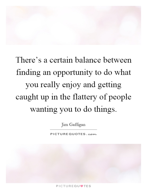 There's a certain balance between finding an opportunity to do what you really enjoy and getting caught up in the flattery of people wanting you to do things Picture Quote #1