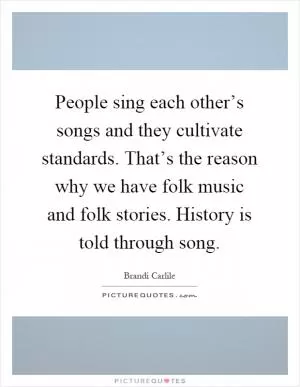 People sing each other’s songs and they cultivate standards. That’s the reason why we have folk music and folk stories. History is told through song Picture Quote #1