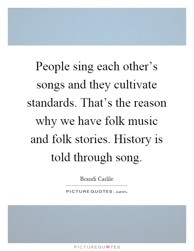 People sing each other's songs and they cultivate standards. That's the reason why we have folk music and folk stories. History is told through song Picture Quote #1