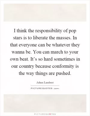 I think the responsibility of pop stars is to liberate the masses. In that everyone can be whatever they wanna be. You can march to your own beat. It’s so hard sometimes in our country because conformity is the way things are pushed Picture Quote #1