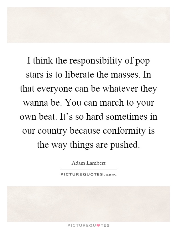 I think the responsibility of pop stars is to liberate the masses. In that everyone can be whatever they wanna be. You can march to your own beat. It's so hard sometimes in our country because conformity is the way things are pushed Picture Quote #1