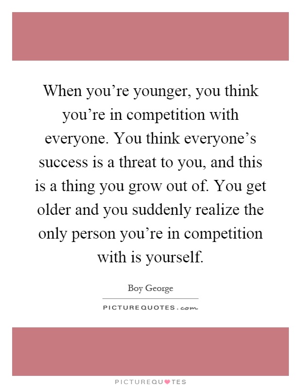 When you're younger, you think you're in competition with everyone. You think everyone's success is a threat to you, and this is a thing you grow out of. You get older and you suddenly realize the only person you're in competition with is yourself Picture Quote #1