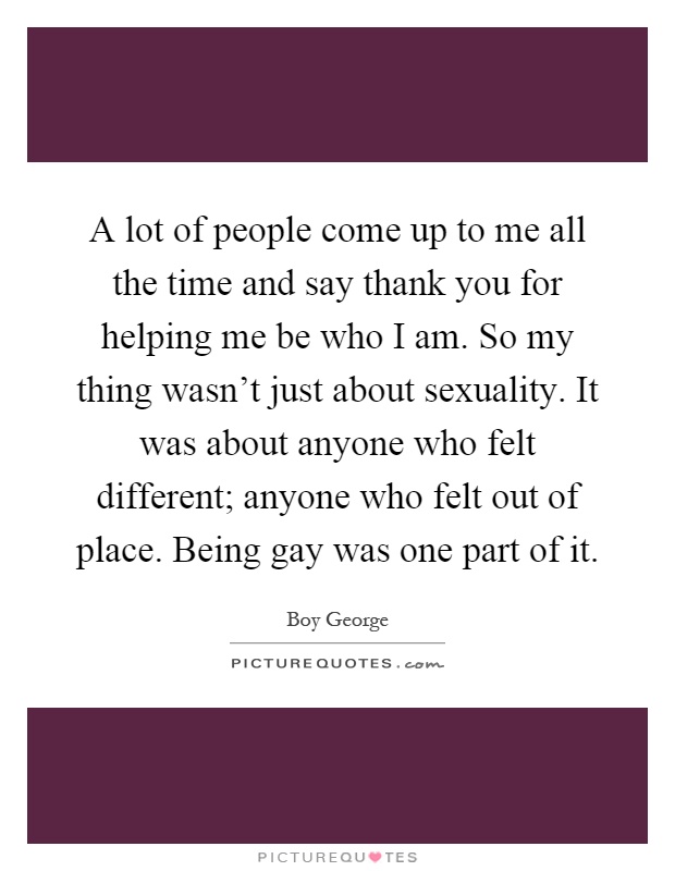 A lot of people come up to me all the time and say thank you for helping me be who I am. So my thing wasn't just about sexuality. It was about anyone who felt different; anyone who felt out of place. Being gay was one part of it Picture Quote #1