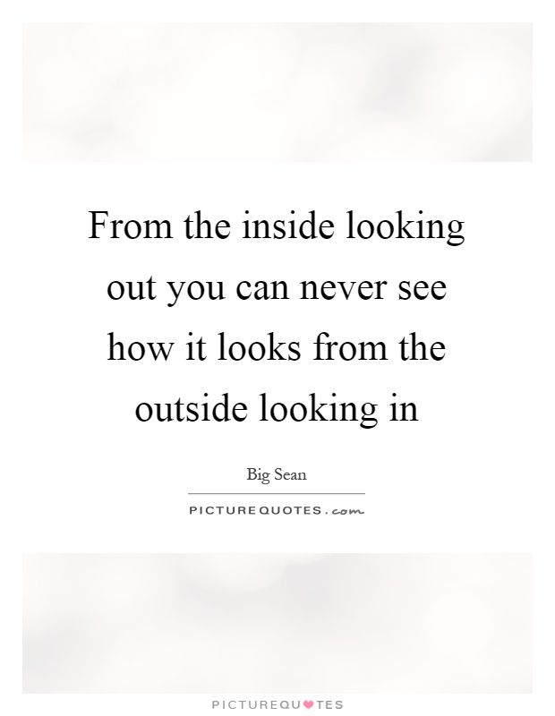 From the inside looking out you can never see how it looks from the outside looking in Picture Quote #1