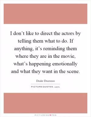 I don’t like to direct the actors by telling them what to do. If anything, it’s reminding them where they are in the movie, what’s happening emotionally and what they want in the scene Picture Quote #1
