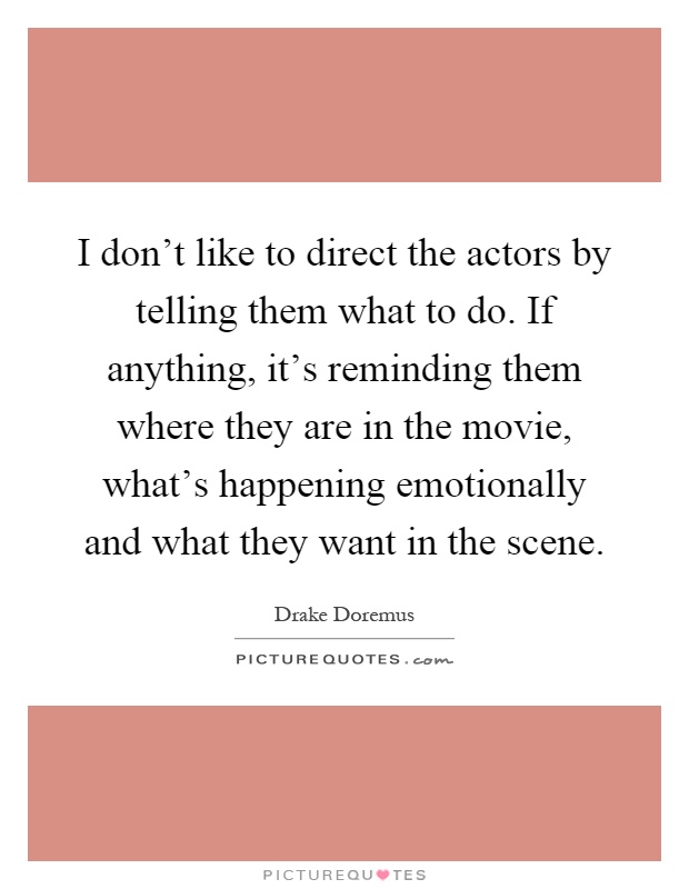 I don't like to direct the actors by telling them what to do. If anything, it's reminding them where they are in the movie, what's happening emotionally and what they want in the scene Picture Quote #1