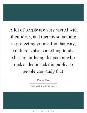 A lot of people are very sacred with their ideas, and there is something to protecting yourself in that way, but there’s also something to idea sharing, or being the person who makes the mistake in public so people can study that Picture Quote #1