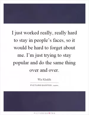 I just worked really, really hard to stay in people’s faces, so it would be hard to forget about me. I’m just trying to stay popular and do the same thing over and over Picture Quote #1