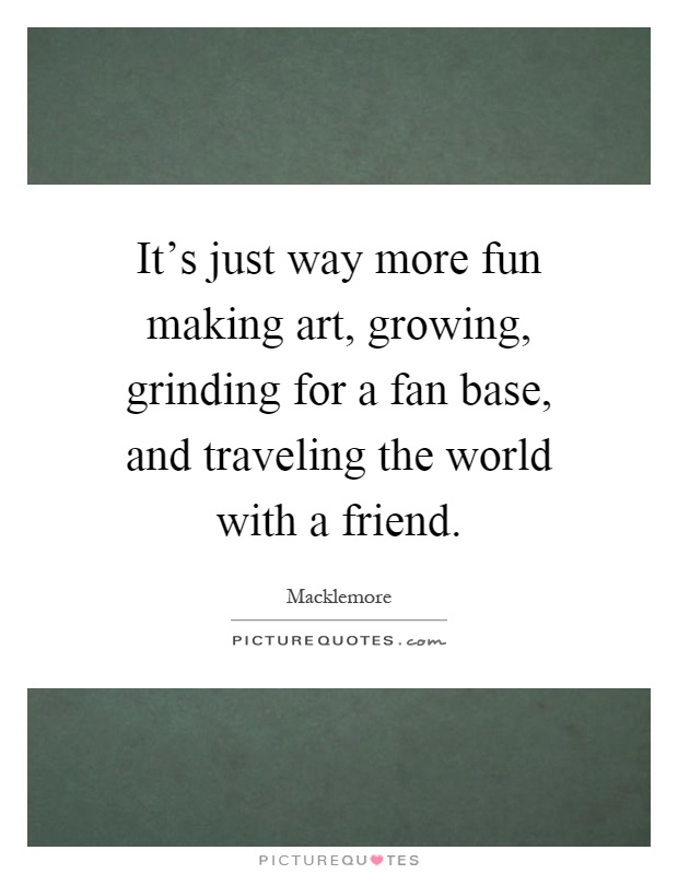 It's just way more fun making art, growing, grinding for a fan base, and traveling the world with a friend Picture Quote #1
