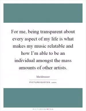 For me, being transparent about every aspect of my life is what makes my music relatable and how I’m able to be an individual amongst the mass amounts of other artists Picture Quote #1