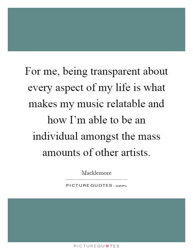 For me, being transparent about every aspect of my life is what makes my music relatable and how I'm able to be an individual amongst the mass amounts of other artists Picture Quote #1