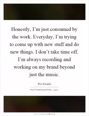 Honestly, I’m just consumed by the work. Everyday, I’m trying to come up with new stuff and do new things. I don’t take time off. I’m always recording and working on my brand beyond just the music Picture Quote #1