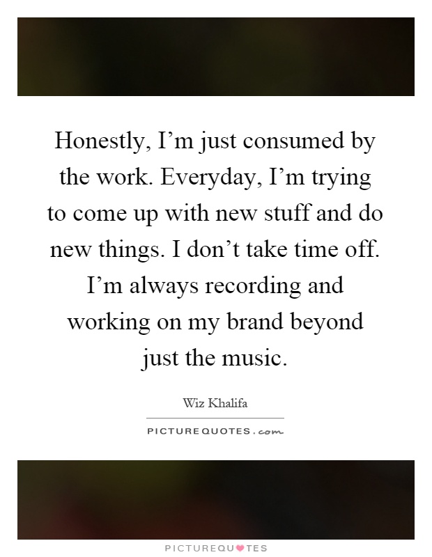 Honestly, I'm just consumed by the work. Everyday, I'm trying to come up with new stuff and do new things. I don't take time off. I'm always recording and working on my brand beyond just the music Picture Quote #1
