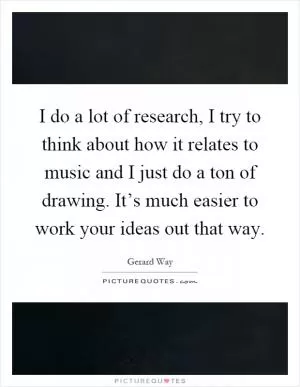 I do a lot of research, I try to think about how it relates to music and I just do a ton of drawing. It’s much easier to work your ideas out that way Picture Quote #1