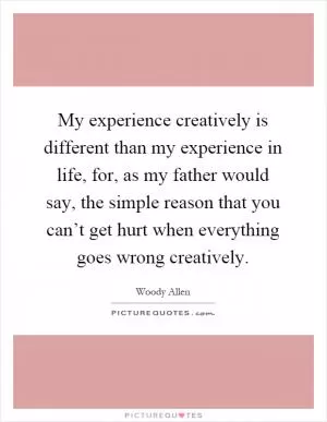 My experience creatively is different than my experience in life, for, as my father would say, the simple reason that you can’t get hurt when everything goes wrong creatively Picture Quote #1