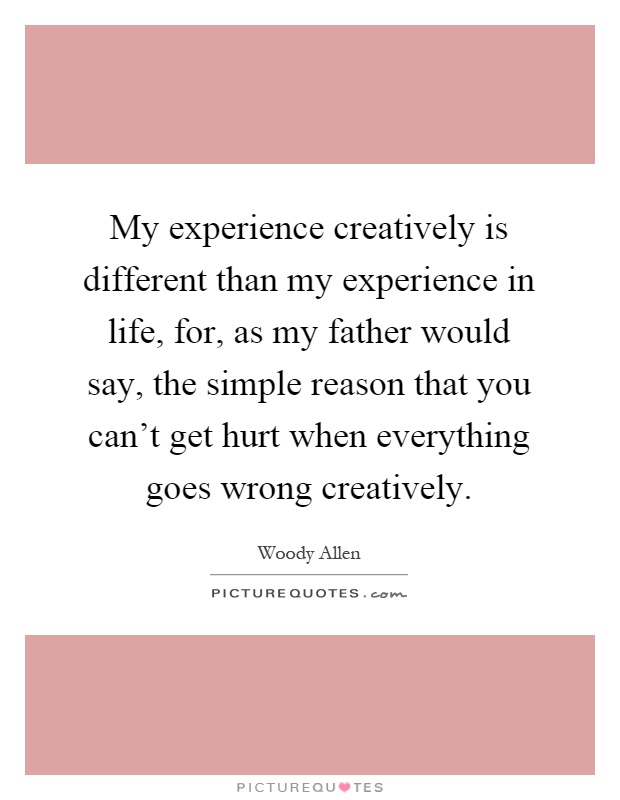 My experience creatively is different than my experience in life, for, as my father would say, the simple reason that you can't get hurt when everything goes wrong creatively Picture Quote #1