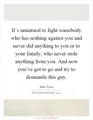 It’s unnatural to fight somebody who has nothing against you and never did anything to you or to your family, who never stole anything from you. And now you’ve got to go and try to dismantle this guy Picture Quote #1