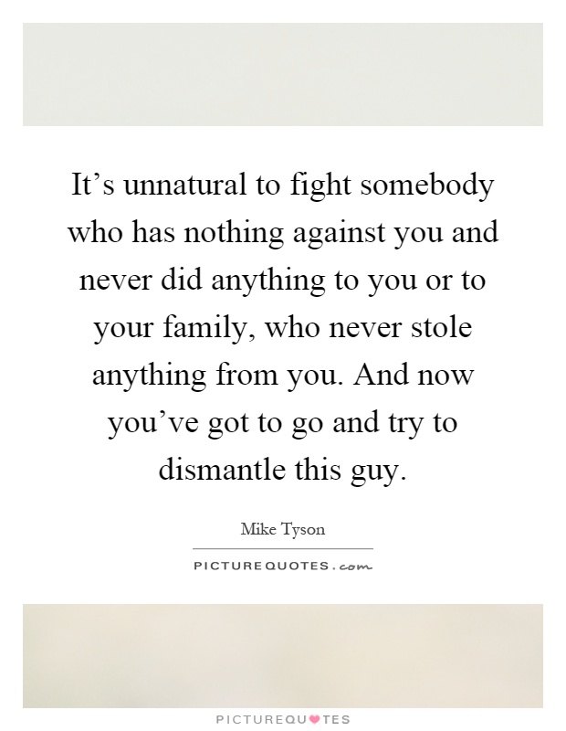 It's unnatural to fight somebody who has nothing against you and never did anything to you or to your family, who never stole anything from you. And now you've got to go and try to dismantle this guy Picture Quote #1