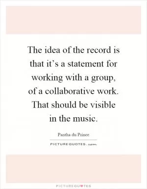 The idea of the record is that it’s a statement for working with a group, of a collaborative work. That should be visible in the music Picture Quote #1