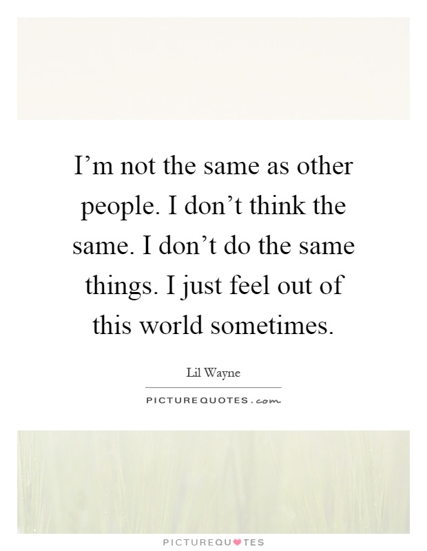 I'm not the same as other people. I don't think the same. I don't do the same things. I just feel out of this world sometimes Picture Quote #1