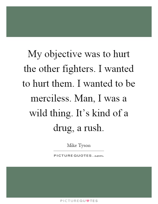 My objective was to hurt the other fighters. I wanted to hurt them. I wanted to be merciless. Man, I was a wild thing. It's kind of a drug, a rush Picture Quote #1
