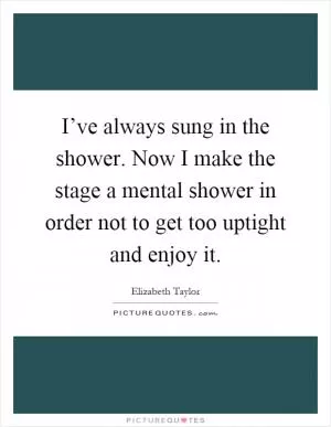 I’ve always sung in the shower. Now I make the stage a mental shower in order not to get too uptight and enjoy it Picture Quote #1