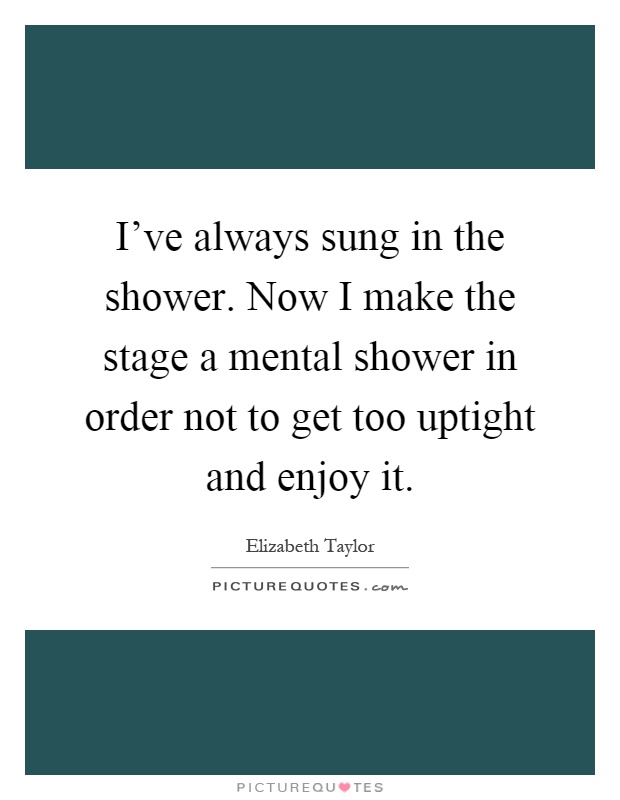 I've always sung in the shower. Now I make the stage a mental shower in order not to get too uptight and enjoy it Picture Quote #1