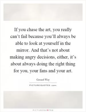 If you chase the art, you really can’t fail because you’ll always be able to look at yourself in the mirror. And that’s not about making angry decisions, either, it’s about always doing the right thing for you, your fans and your art Picture Quote #1