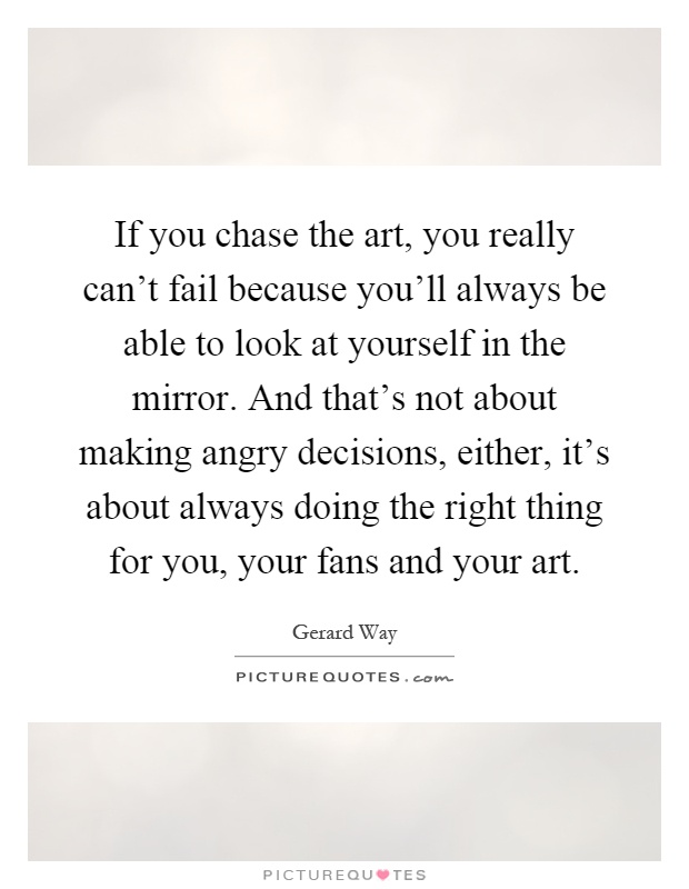 If you chase the art, you really can't fail because you'll always be able to look at yourself in the mirror. And that's not about making angry decisions, either, it's about always doing the right thing for you, your fans and your art Picture Quote #1