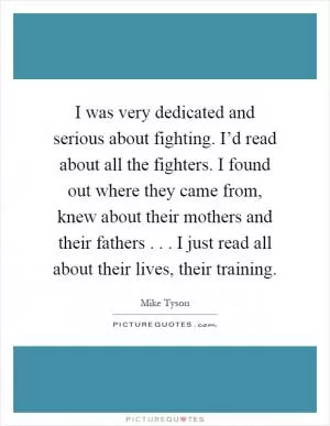 I was very dedicated and serious about fighting. I’d read about all the fighters. I found out where they came from, knew about their mothers and their fathers... I just read all about their lives, their training Picture Quote #1