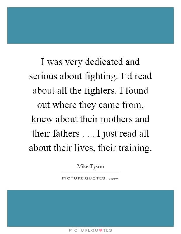 I was very dedicated and serious about fighting. I'd read about all the fighters. I found out where they came from, knew about their mothers and their fathers... I just read all about their lives, their training Picture Quote #1