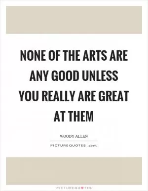 None of the arts are any good unless you really are great at them Picture Quote #1